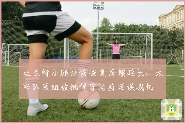 杜兰特小腿拉伤恢复周期延长，太阳队医组被批保守治疗延误战机