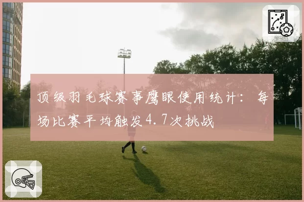 顶级羽毛球赛事鹰眼使用统计：每场比赛平均触发4.7次挑战