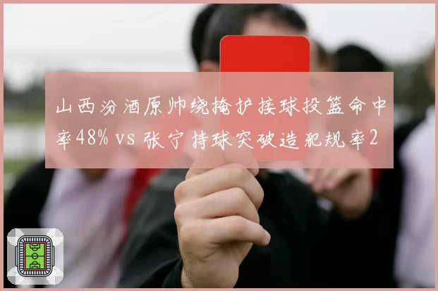 山西汾酒原帅绕掩护接球投篮命中率48% vs 张宁持球突破造犯规率22%,得分方式效率分化