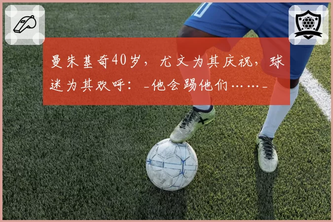 曼朱基奇40岁,尤文为其庆祝,球迷为其欢呼:_他会踢他们……_