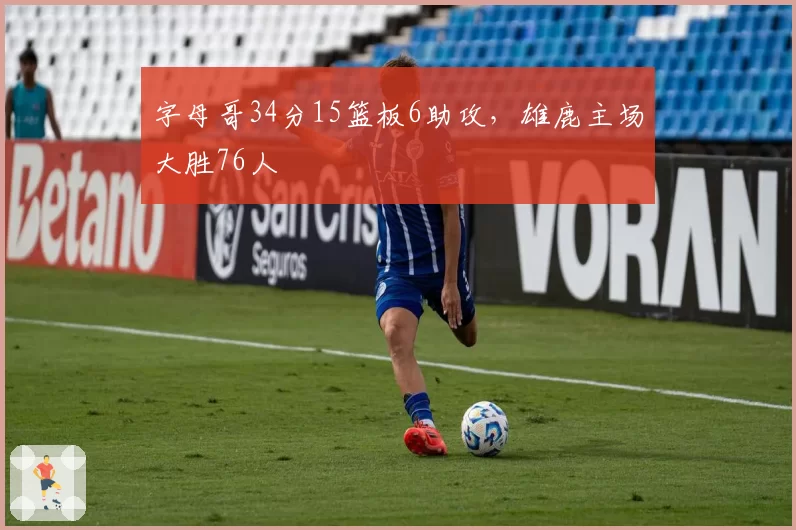 字母哥34分15篮板6助攻,雄鹿主场大胜76人