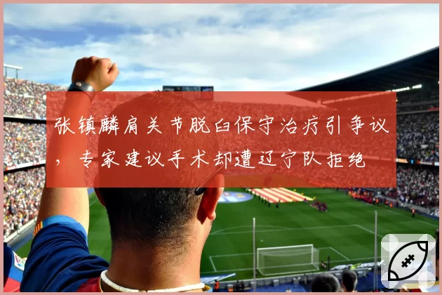 张镇麟肩关节脱臼保守治疗引争议,专家建议手术却遭辽宁队拒绝