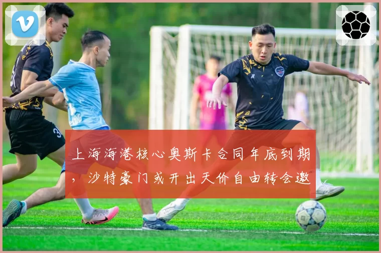 上海海港核心奥斯卡合同年底到期，沙特豪门或开出天价自由转会邀约