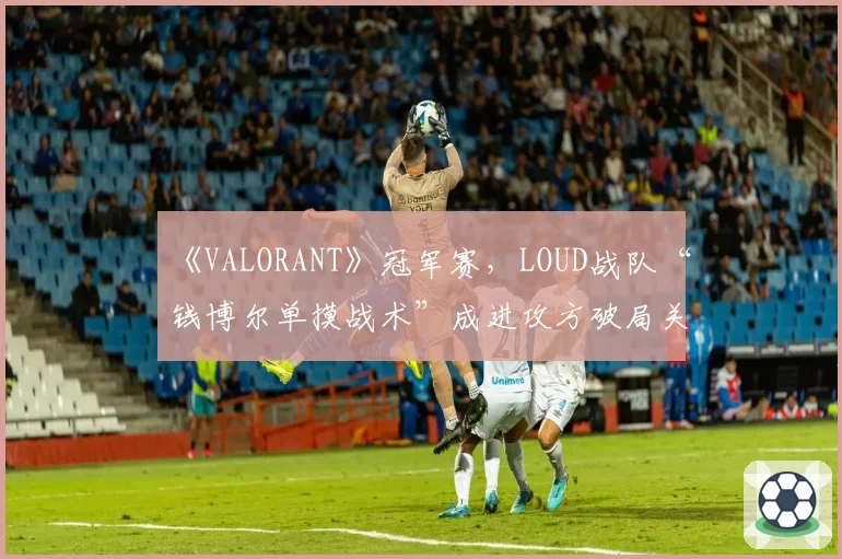 《VALORANT》冠军赛，LOUD战队“钱博尔单摸战术”成进攻方破局关键