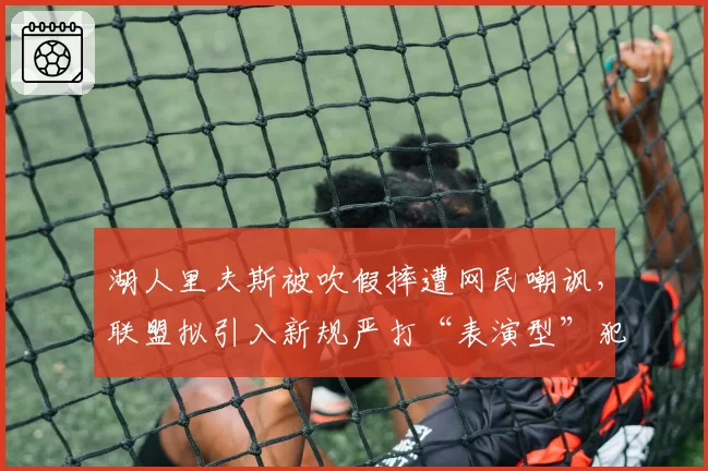 湖人里夫斯被吹假摔遭网民嘲讽，联盟拟引入新规严打“表演型”犯规