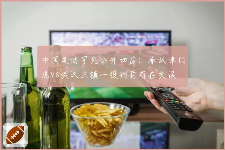 中国足协罕见公开回应：承认津门虎vs武汉三镇一役判罚存在失误