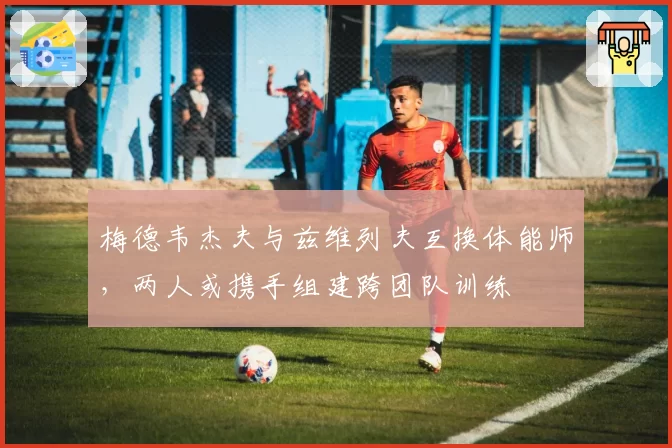 梅德韦杰夫与兹维列夫互换体能师，两人或携手组建跨团队训练