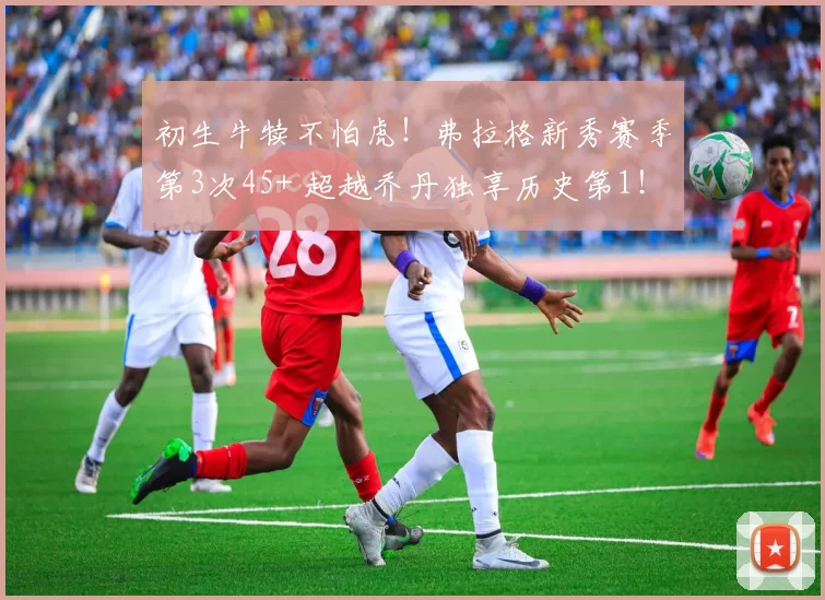 初生牛犊不怕虎!弗拉格新秀赛季第3次45+ 超越乔丹独享历史第1!