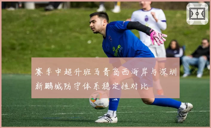 赛季中超升班马青岛西海岸与深圳新鹏城防守体系稳定性对比