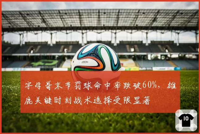 字母哥末节罚球命中率跌破60%,雄鹿关键时刻战术选择受限显著