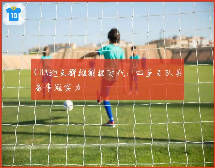 CBA迎来群雄割据时代，四至五队具备争冠实力