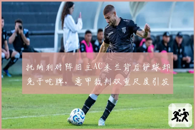 托纳利对阵旧主AC米兰背后铲球却免于吃牌，意甲裁判双重尺度引发巨大争议