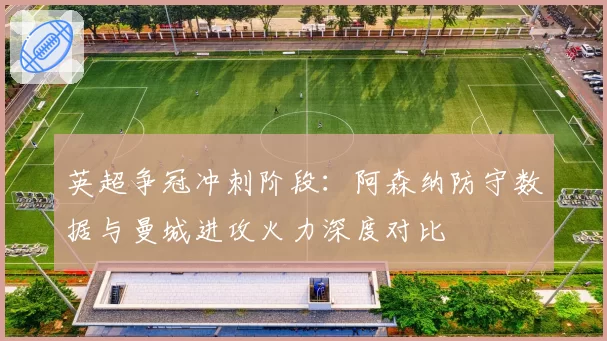 英超争冠冲刺阶段:阿森纳防守数据与曼城进攻火力深度对比