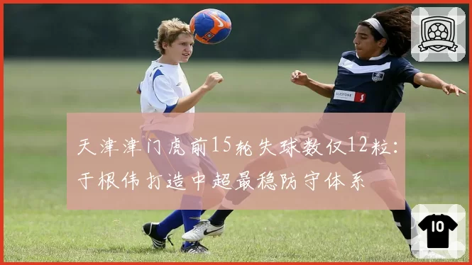 天津津门虎前15轮失球数仅12粒：于根伟打造中超最稳防守体系