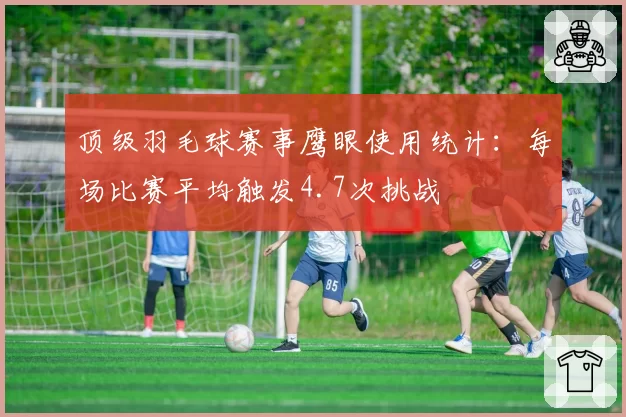 顶级羽毛球赛事鹰眼使用统计：每场比赛平均触发4.7次挑战