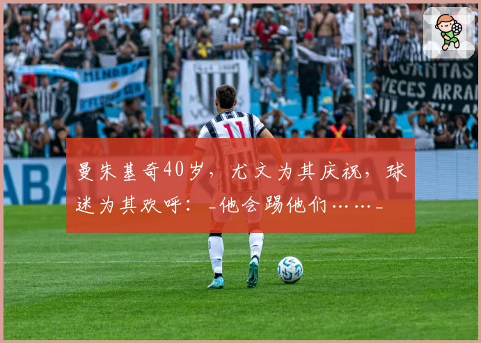 曼朱基奇40岁,尤文为其庆祝,球迷为其欢呼:_他会踢他们……_