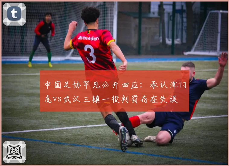 中国足协罕见公开回应：承认津门虎vs武汉三镇一役判罚存在失误