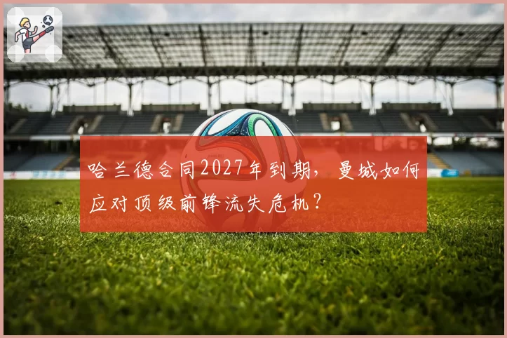 哈兰德合同2027年到期,曼城如何应对顶级前锋流失危机?