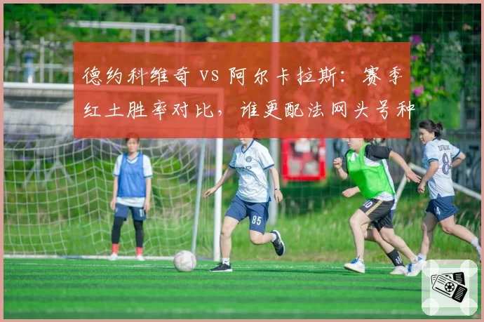 德约科维奇 vs 阿尔卡拉斯:赛季红土胜率对比,谁更配法网头号种子?