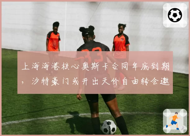 上海海港核心奥斯卡合同年底到期，沙特豪门或开出天价自由转会邀约