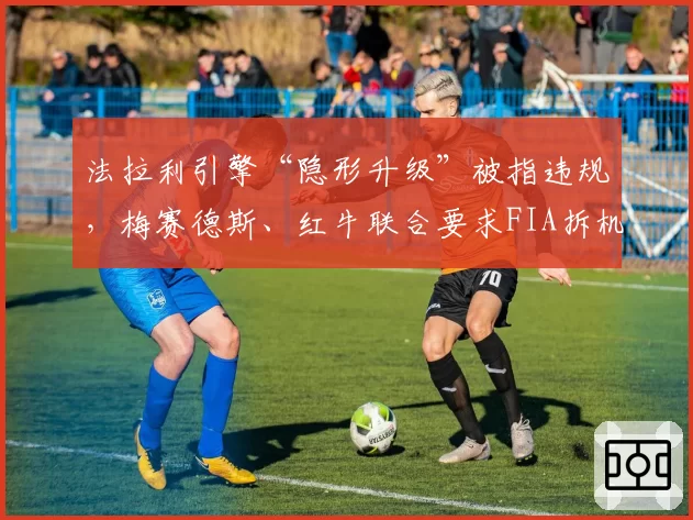 法拉利引擎“隐形升级”被指违规,梅赛德斯、红牛联合要求FIA拆机检测