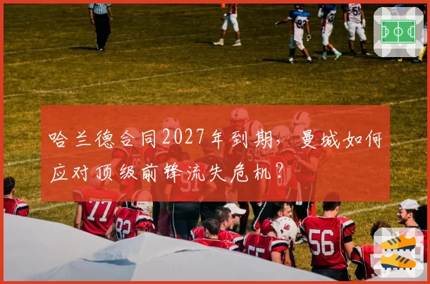 哈兰德合同2027年到期,曼城如何应对顶级前锋流失危机?
