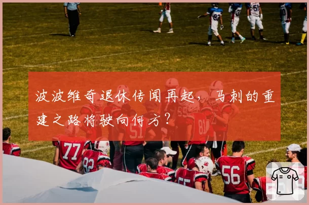 波波维奇退休传闻再起，马刺的重建之路将驶向何方？