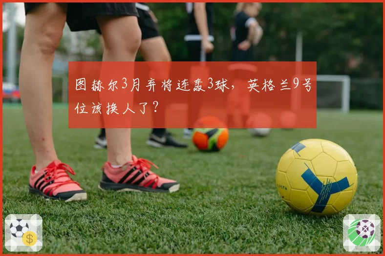 图赫尔3月弃将连轰3球,英格兰9号位该换人了?