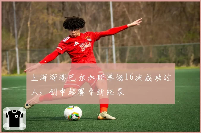 上海海港巴尔加斯单场16次成功过人，创中超赛季新纪录