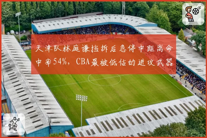 天津队林庭谦挡拆后急停中距离命中率54%,CBA最被低估的进攻武器引热议