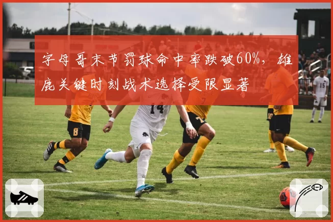 字母哥末节罚球命中率跌破60%,雄鹿关键时刻战术选择受限显著