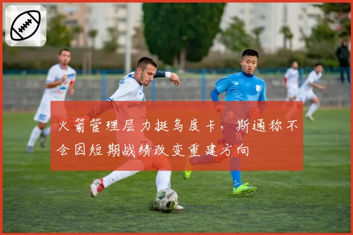 火箭管理层力挺乌度卡，斯通称不会因短期战绩改变重建方向