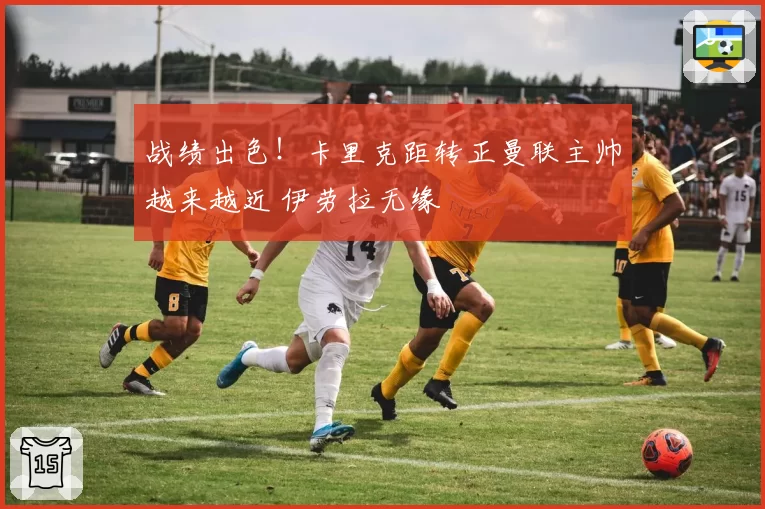 战绩出色！卡里克距转正曼联主帅越来越近 伊劳拉无缘