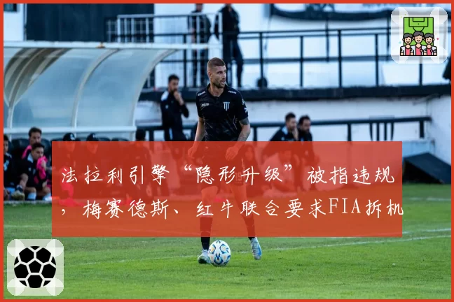 法拉利引擎“隐形升级”被指违规,梅赛德斯、红牛联合要求FIA拆机检测