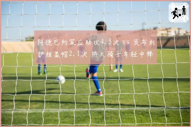 阿德巴约策应助攻4.5次 vs 莫布利护框盖帽2.1次 热火骑士年轻中锋功能分化