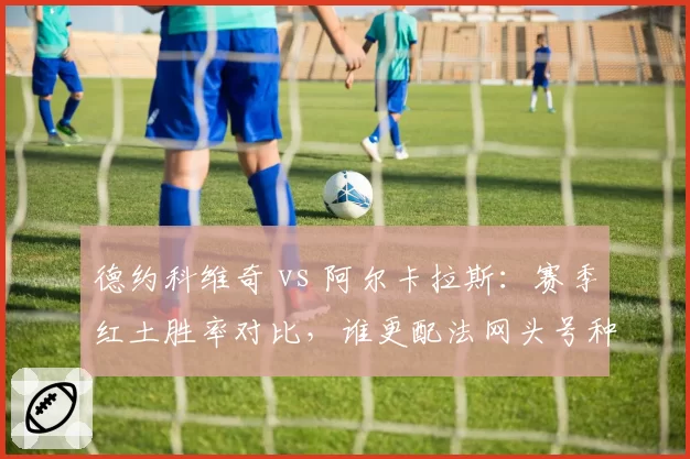 德约科维奇 vs 阿尔卡拉斯:赛季红土胜率对比,谁更配法网头号种子?
