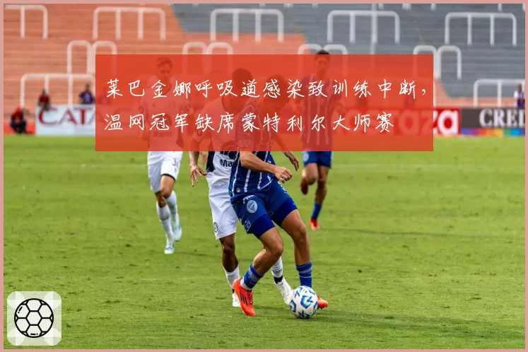 莱巴金娜呼吸道感染致训练中断，温网冠军缺席蒙特利尔大师赛