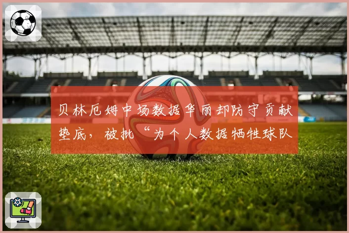 贝林厄姆中场数据华丽却防守贡献垫底，被批“为个人数据牺牲球队平衡”