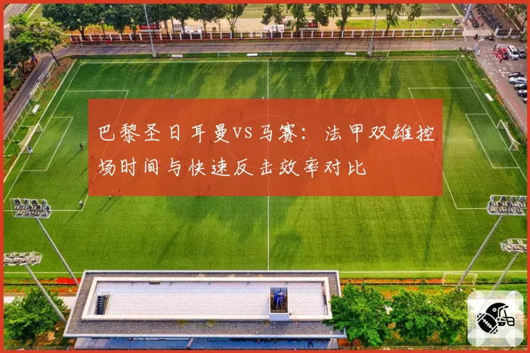 巴黎圣日耳曼vs马赛:法甲双雄控场时间与快速反击效率对比
