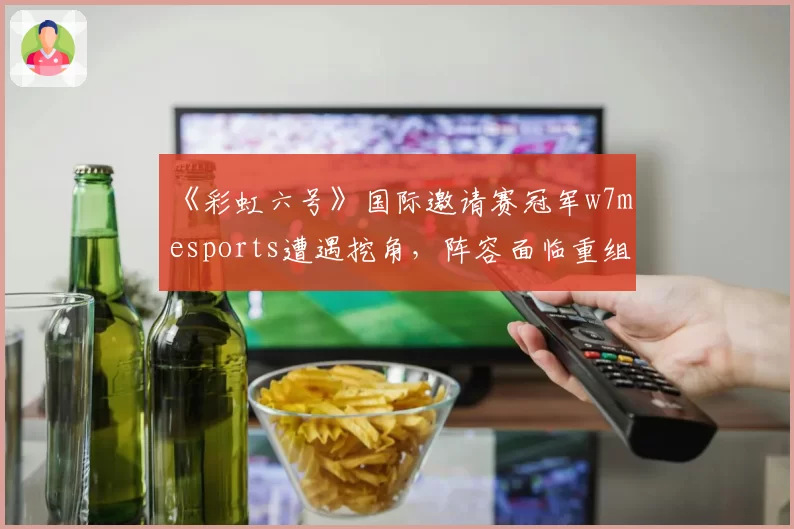 《彩虹六号》国际邀请赛冠军w7m esports遭遇挖角,阵容面临重组