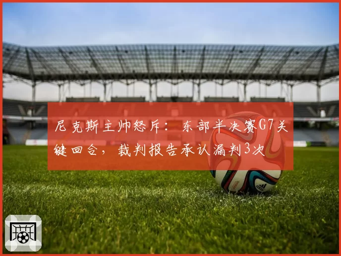 尼克斯主帅怒斥:东部半决赛G7关键回合,裁判报告承认漏判3次