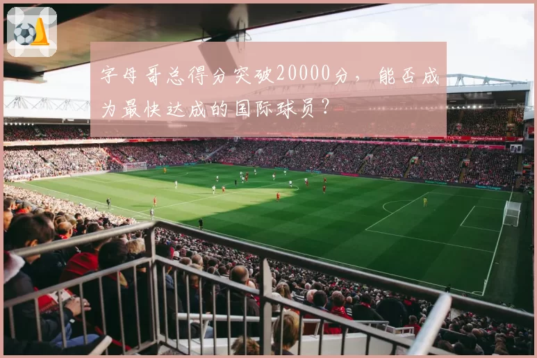字母哥总得分突破20000分，能否成为最快达成的国际球员？