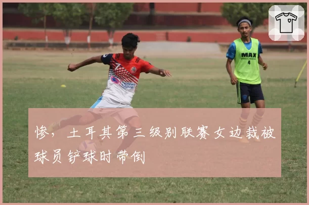 惨，土耳其第三级别联赛女边裁被球员铲球时带倒