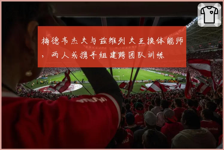 梅德韦杰夫与兹维列夫互换体能师，两人或携手组建跨团队训练