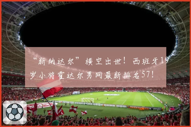 “新纳达尔”横空出世！西班牙19岁小将霍达尔男网最新排名57！