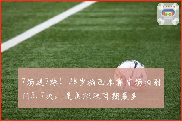 7场进7球！38岁梅西本赛季场均射门5.7次，是美职联同期最多