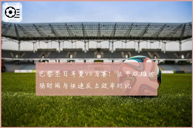 巴黎圣日耳曼vs马赛:法甲双雄控场时间与快速反击效率对比