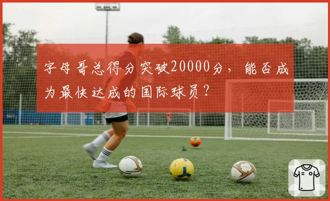字母哥总得分突破20000分，能否成为最快达成的国际球员？
