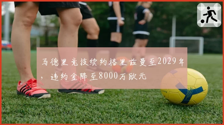 马德里竞技续约格里兹曼至2029年,违约金降至8000万欧元